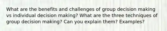 What are the benefits and challenges of group decision making vs individual decision making? What are the three techniques of group decision making? Can you explain them? Examples?