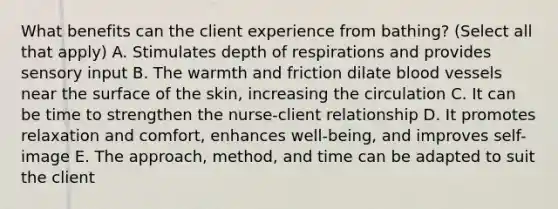 What benefits can the client experience from bathing? (Select all that apply) A. Stimulates depth of respirations and provides sensory input B. The warmth and friction dilate blood vessels near the surface of the skin, increasing the circulation C. It can be time to strengthen the nurse-client relationship D. It promotes relaxation and comfort, enhances well-being, and improves self-image E. The approach, method, and time can be adapted to suit the client