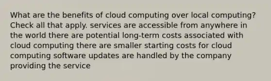 What are the benefits of cloud computing over local computing? Check all that apply. services are accessible from anywhere in the world there are potential long-term costs associated with cloud computing there are smaller starting costs for cloud computing software updates are handled by the company providing the service