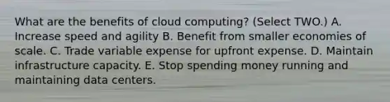 What are the benefits of cloud computing? (Select TWO.) A. Increase speed and agility B. Benefit from smaller economies of scale. C. Trade variable expense for upfront expense. D. Maintain infrastructure capacity. E. Stop spending money running and maintaining data centers.