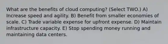 What are the benefits of cloud computing? (Select TWO.) A) Increase speed and agility. B) Benefit from smaller economies of scale. C) Trade variable expense for upfront expense. D) Maintain infrastructure capacity. E) Stop spending money running and maintaining data centers.