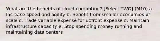 What are the benefits of cloud computing? [Select TWO] (M10) a. Increase speed and agility b. Benefit from smaller economies of scale c. Trade variable expense for upfront expense d. Maintain infrastructure capacity e. Stop spending money running and maintaining data centers