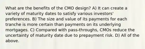 What are the benefits of the CMO design? A) It can create a variety of maturity dates to satisfy various investors' preferences. B) The size and value of its payments for each tranche is more certain than payments on its underlying mortgages. C) Compared with pass-throughs, CMOs reduce the uncertainty of maturity date due to prepayment risk. D) All of the above.