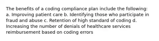 The benefits of a coding compliance plan include the following: a. Improving patient care b. Identifying those who participate in fraud and abuse c. Retention of high standard of coding d. Increasing the number of denials of healthcare services reimbursement based on coding errors