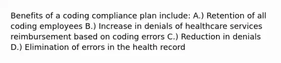 Benefits of a coding compliance plan include: A.) Retention of all coding employees B.) Increase in denials of healthcare services reimbursement based on coding errors C.) Reduction in denials D.) Elimination of errors in the health record