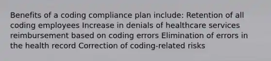 Benefits of a coding compliance plan include: Retention of all coding employees Increase in denials of healthcare services reimbursement based on coding errors Elimination of errors in the health record Correction of coding-related risks