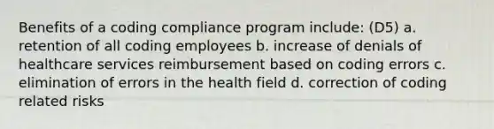 Benefits of a coding compliance program include: (D5) a. retention of all coding employees b. increase of denials of healthcare services reimbursement based on coding errors c. elimination of errors in the health field d. correction of coding related risks