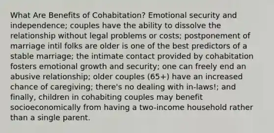 What Are Benefits of Cohabitation? Emotional security and independence; couples have the ability to dissolve the relationship without legal problems or costs; postponement of marriage intil folks are older is one of the best predictors of a stable marriage; the intimate contact provided by cohabitation fosters emotional growth and security; one can freely end an abusive relationship; older couples (65+) have an increased chance of caregiving; there's no dealing with in-laws!; and finally, children in cohabiting couples may benefit socioeconomically from having a two-income household rather than a single parent.