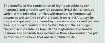 The benefits of the combination of high-deductible health insurance and a health savings account (HSA) do not include which of the following? a) HSA withdrawals for nonmedical expenses are tax free b) Withdrawals from an HSA to pay for medical expenses not covered by insurance are tax and penalty free. c) Unused contributions to the HSA and the earnings thereon accumulate tax free. d) The high-deductible health insurance is generally less expensive than a low-deductible plan. e) Contributions to an HSA are deductible for AGI.