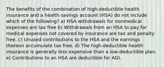 The benefits of the combination of high-deductible health insurance and a health savings account (HSA) do not include which of the following? a) HSA withdrawals for nonmedical expenses are tax free b) Withdrawals from an HSA to pay for medical expenses not covered by insurance are tax and penalty free. c) Unused contributions to the HSA and the earnings thereon accumulate tax free. d) The high-deductible health insurance is generally less expensive than a low-deductible plan. e) Contributions to an HSA are deductible for AGI.