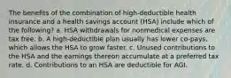 The benefits of the combination of high-deductible health insurance and a health savings account (HSA) include which of the following? a. HSA withdrawals for nonmedical expenses are tax free. b. A high-deductible plan usually has lower co-pays, which allows the HSA to grow faster. c. Unused contributions to the HSA and the earnings thereon accumulate at a preferred tax rate. d. Contributions to an HSA are deductible for AGI.