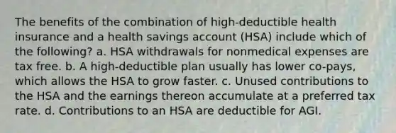 The benefits of the combination of high-deductible health insurance and a health savings account (HSA) include which of the following? a. HSA withdrawals for nonmedical expenses are tax free. b. A high-deductible plan usually has lower co-pays, which allows the HSA to grow faster. c. Unused contributions to the HSA and the earnings thereon accumulate at a preferred tax rate. d. Contributions to an HSA are deductible for AGI.