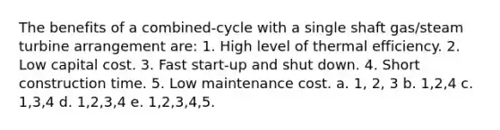 The benefits of a combined-cycle with a single shaft gas/steam turbine arrangement are: 1. High level of thermal efficiency. 2. Low capital cost. 3. Fast start-up and shut down. 4. Short construction time. 5. Low maintenance cost. a. 1, 2, 3 b. 1,2,4 c. 1,3,4 d. 1,2,3,4 e. 1,2,3,4,5.