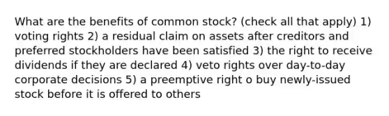 What are the benefits of common stock? (check all that apply) 1) voting rights 2) a residual claim on assets after creditors and preferred stockholders have been satisfied 3) the right to receive dividends if they are declared 4) veto rights over day-to-day corporate decisions 5) a preemptive right o buy newly-issued stock before it is offered to others