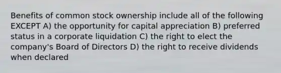 Benefits of common stock ownership include all of the following EXCEPT A) the opportunity for capital appreciation B) preferred status in a corporate liquidation C) the right to elect the company's Board of Directors D) the right to receive dividends when declared