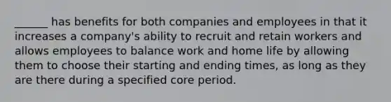 ______ has benefits for both companies and employees in that it increases a company's ability to recruit and retain workers and allows employees to balance work and home life by allowing them to choose their starting and ending times, as long as they are there during a specified core period.