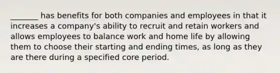 _______ has benefits for both companies and employees in that it increases a company's ability to recruit and retain workers and allows employees to balance work and home life by allowing them to choose their starting and ending times, as long as they are there during a specified core period.