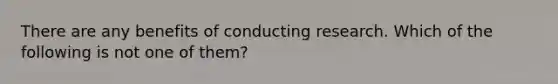 There are any benefits of conducting research. Which of the following is not one of them?