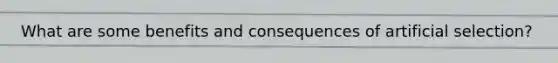 What are some benefits and consequences of artificial selection?