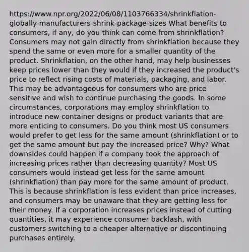 https://www.npr.org/2022/06/08/1103766334/shrinkflation-globally-manufacturers-shrink-package-sizes What benefits to consumers, if any, do you think can come from shrinkflation? Consumers may not gain directly from shrinkflation because they spend the same or even more for a smaller quantity of the product. Shrinkflation, on the other hand, may help businesses keep prices lower than they would if they increased the product's price to reflect rising costs of materials, packaging, and labor. This may be advantageous for consumers who are price sensitive and wish to continue purchasing the goods. In some circumstances, corporations may employ shrinkflation to introduce new container designs or product variants that are more enticing to consumers. Do you think most US consumers would prefer to get less for the same amount (shrinkflation) or to get the same amount but pay the increased price? Why? What downsides could happen if a company took the approach of increasing prices rather than decreasing quantity? Most US consumers would instead get less for the same amount (shrinkflation) than pay more for the same amount of product. This is because shrinkflation is less evident than price increases, and consumers may be unaware that they are getting less for their money. If a corporation increases prices instead of cutting quantities, it may experience consumer backlash, with customers switching to a cheaper alternative or discontinuing purchases entirely.