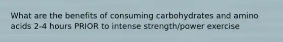 What are the benefits of consuming carbohydrates and amino acids 2-4 hours PRIOR to intense strength/power exercise