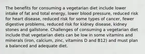 The benefits for consuming a vegetarian diet include lower intake of fat and total energy, lower blood pressure, reduced risk for heart disease, reduced risk for some types of cancer, fewer digestive problems, reduced risk for kidney disease, kidney stones and gallstone. Challenges of consuming a vegetarian diet include that vegetarian diets can be low in some vitamins and minerals (iron, calcium, zinc, vitamins D and B12) and must plan a balanced and adequate diet.