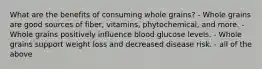 What are the benefits of consuming whole grains? - Whole grains are good sources of fiber, vitamins, phytochemical, and more. - Whole grains positively influence blood glucose levels. - Whole grains support weight loss and decreased disease risk. - all of the above