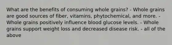 What are the benefits of consuming whole grains? - Whole grains are good sources of fiber, vitamins, phytochemical, and more. - Whole grains positively influence blood glucose levels. - Whole grains support weight loss and decreased disease risk. - all of the above