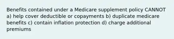 Benefits contained under a Medicare supplement policy CANNOT a) help cover deductible or copayments b) duplicate medicare benefits c) contain inflation protection d) charge additional premiums