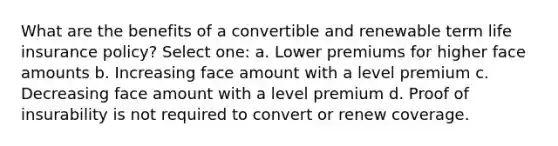 What are the benefits of a convertible and renewable term life insurance policy? Select one: a. Lower premiums for higher face amounts b. Increasing face amount with a level premium c. Decreasing face amount with a level premium d. Proof of insurability is not required to convert or renew coverage.