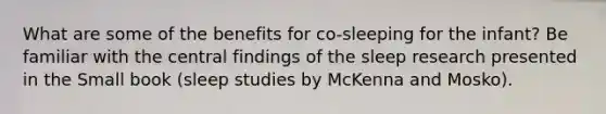 What are some of the benefits for co-sleeping for the infant? Be familiar with the central findings of the sleep research presented in the Small book (sleep studies by McKenna and Mosko).