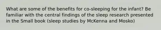 What are some of the benefits for co-sleeping for the infant? Be familiar with the central findings of the sleep research presented in the Small book (sleep studies by McKenna and Mosko)