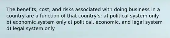 The benefits, cost, and risks associated with doing business in a country are a function of that country's: a) political system only b) economic system only c) political, economic, and legal system d) legal system only