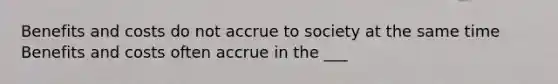 Benefits and costs do not accrue to society at the same time Benefits and costs often accrue in the ___