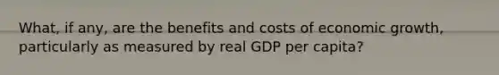 What, if any, are the benefits and costs of economic growth, particularly as measured by real GDP per capita?