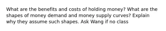 What are the benefits and costs of holding money? What are the shapes of money demand and money supply curves? Explain why they assume such shapes. Ask Wang if no class