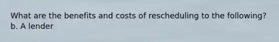 What are the benefits and costs of rescheduling to the following? b. A lender