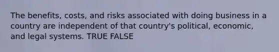 The benefits, costs, and risks associated with doing business in a country are independent of that country's political, economic, and legal systems. TRUE FALSE