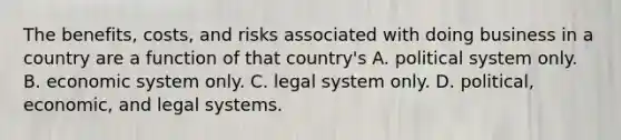 The benefits, costs, and risks associated with doing business in a country are a function of that country's A. political system only. B. economic system only. C. legal system only. D. political, economic, and legal systems.