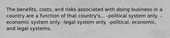 The benefits, costs, and risks associated with doing business in a country are a function of that country's... -political system only. -economic system only. -legal system only. -political, economic, and legal systems.