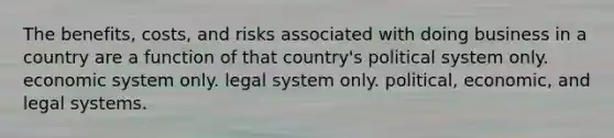 The benefits, costs, and risks associated with doing business in a country are a function of that country's political system only. economic system only. legal system only. political, economic, and legal systems.