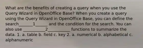 What are the benefits of creating a query when you use the Query Wizard in OpenOffice Base? When you create a query using the Query Wizard in OpenOffice Base, you can define the search_______1______ and the condition for the search. You can also use ___________2___________ functions to summarize the data. 1. a. table b. field c. key 2. a. numerical b. alphabetical c. alphanumeric