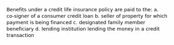 Benefits under a credit life insurance policy are paid to the: a. co-signer of a consumer credit loan b. seller of property for which payment is being financed с. designated family member beneficiary d. lending institution lending the money in a credit transaction