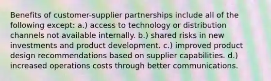 Benefits of customer-supplier partnerships include all of the following except: a.) access to technology or distribution channels not available internally. b.) shared risks in new investments and product development. c.) improved product design recommendations based on supplier capabilities. d.) increased operations costs through better communications.