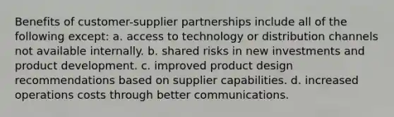 Benefits of customer-supplier partnerships include all of the following except: a. access to technology or distribution channels not available internally. b. shared risks in new investments and product development. c. improved product design recommendations based on supplier capabilities. d. increased operations costs through better communications.