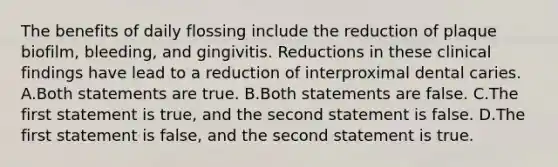 The benefits of daily flossing include the reduction of plaque biofilm, bleeding, and gingivitis. Reductions in these clinical findings have lead to a reduction of interproximal dental caries. A.Both statements are true. B.Both statements are false. C.The first statement is true, and the second statement is false. D.The first statement is false, and the second statement is true.