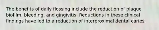 The benefits of daily flossing include the reduction of plaque biofilm, bleeding, and gingivitis. Reductions in these clinical findings have led to a reduction of interproximal dental caries.