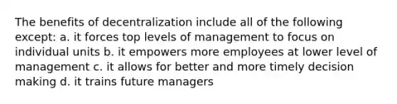 The benefits of decentralization include all of the following except: a. it forces top levels of management to focus on individual units b. it empowers more employees at lower level of management c. it allows for better and more timely <a href='https://www.questionai.com/knowledge/kuI1pP196d-decision-making' class='anchor-knowledge'>decision making</a> d. it trains future managers