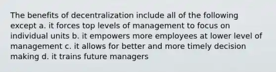 The benefits of decentralization include all of the following except a. it forces top levels of management to focus on individual units b. it empowers more employees at lower level of management c. it allows for better and more timely <a href='https://www.questionai.com/knowledge/kuI1pP196d-decision-making' class='anchor-knowledge'>decision making</a> d. it trains future managers