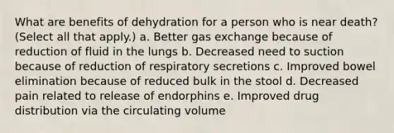 What are benefits of dehydration for a person who is near death? (Select all that apply.) a. Better gas exchange because of reduction of fluid in the lungs b. Decreased need to suction because of reduction of respiratory secretions c. Improved bowel elimination because of reduced bulk in the stool d. Decreased pain related to release of endorphins e. Improved drug distribution via the circulating volume